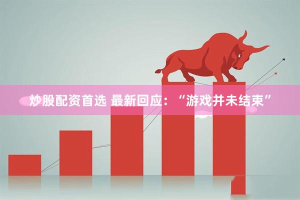 炒股配资首选 最新回应：“游戏并未结束”
