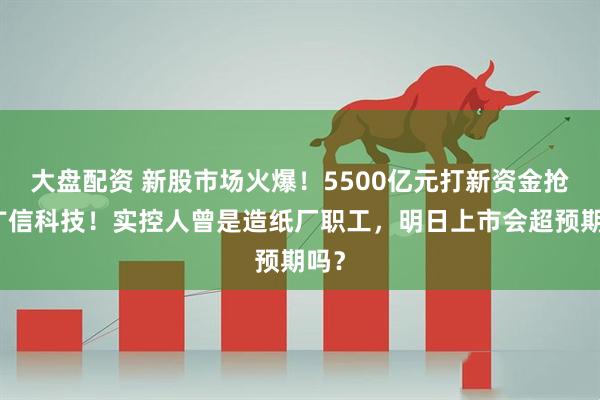 大盘配资 新股市场火爆！5500亿元打新资金抢购广信科技！实控人曾是造纸厂职工，明日上市会超预期吗？