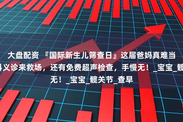 大盘配资 『国际新生儿筛查日』这届爸妈真难当，新生儿科义诊来救场，还有免费超声检查，手慢无！_宝宝_髋关节_查早