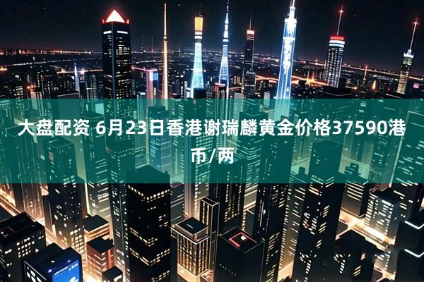大盘配资 6月23日香港谢瑞麟黄金价格37590港币/两