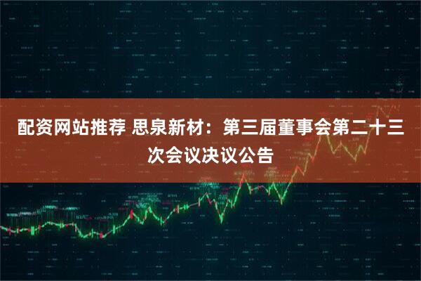 配资网站推荐 思泉新材：第三届董事会第二十三次会议决议公告