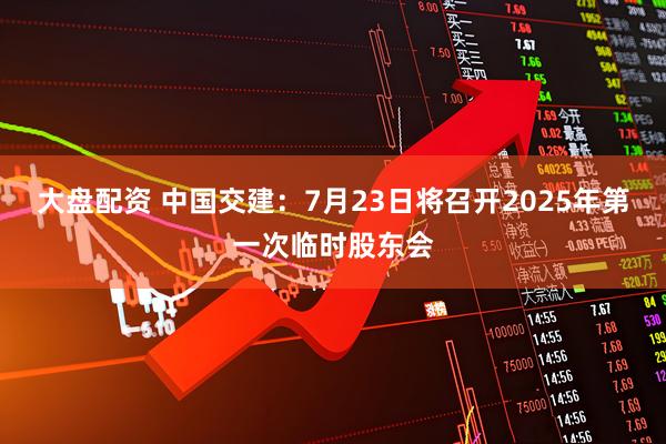 大盘配资 中国交建：7月23日将召开2025年第一次临时股东会