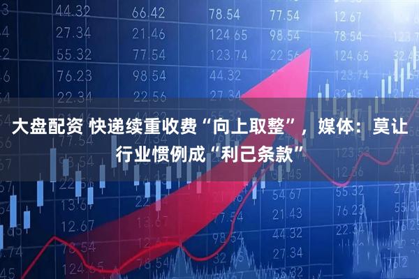 大盘配资 快递续重收费“向上取整”，媒体：莫让行业惯例成“利己条款”