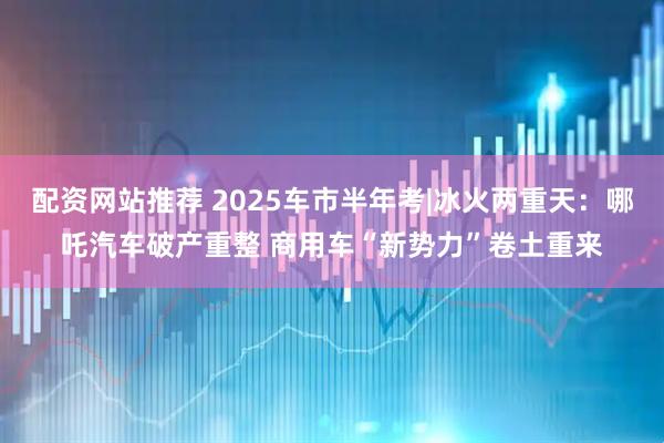 配资网站推荐 2025车市半年考|冰火两重天：哪吒汽车破产重整 商用车“新势力”卷土重来