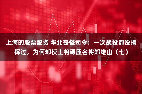 上海的股票配资 华北奇怪司令：一次战役都没指挥过，为何却授上将碾压名将郑维山（七）