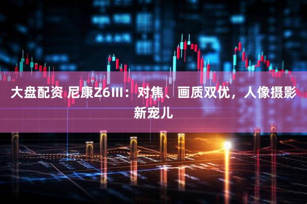 大盘配资 尼康Z6Ⅲ：对焦、画质双优，人像摄影新宠儿