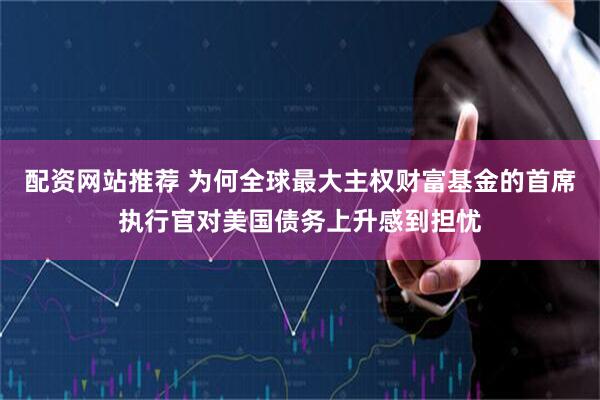 配资网站推荐 为何全球最大主权财富基金的首席执行官对美国债务上升感到担忧