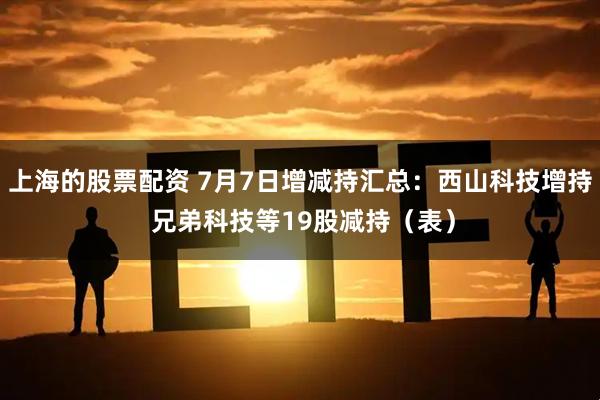 上海的股票配资 7月7日增减持汇总：西山科技增持 兄弟科技等19股减持（表）