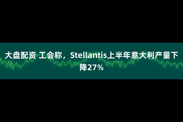 大盘配资 工会称，Stellantis上半年意大利产量下降27%