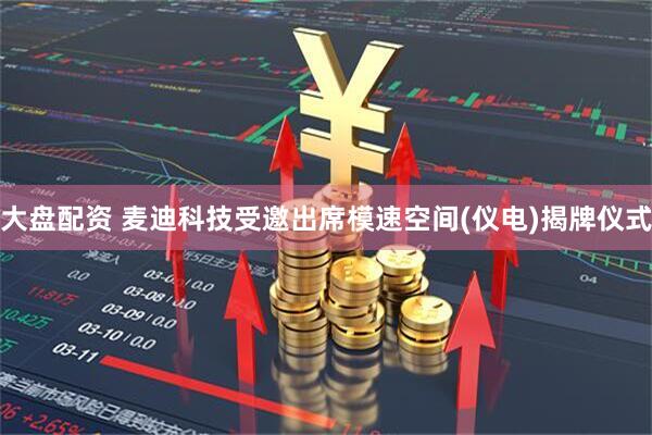 大盘配资 麦迪科技受邀出席模速空间(仪电)揭牌仪式
