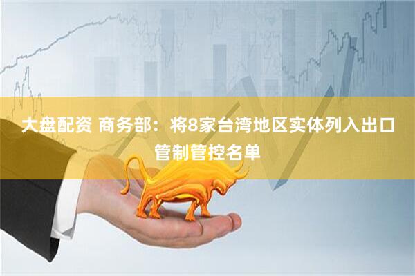 大盘配资 商务部：将8家台湾地区实体列入出口管制管控名单
