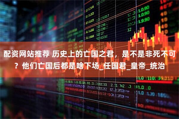 配资网站推荐 历史上的亡国之君，是不是非死不可？他们亡国后都是啥下场_任国君_皇帝_统治