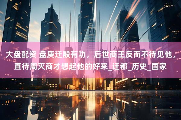 大盘配资 盘庚迁殷有功，后世商王反而不待见他，直待周灭商才想起他的好来_迁都_历史_国家