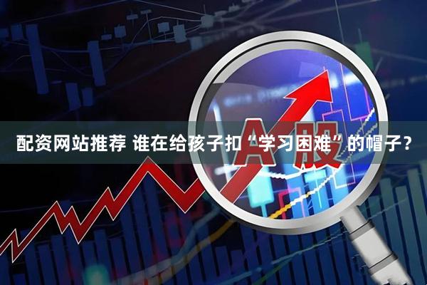 配资网站推荐 谁在给孩子扣“学习困难”的帽子？