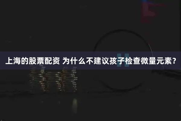上海的股票配资 为什么不建议孩子检查微量元素？