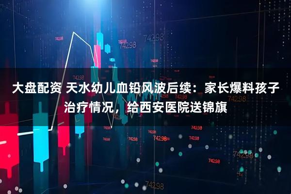 大盘配资 天水幼儿血铅风波后续：家长爆料孩子治疗情况，给西安医院送锦旗