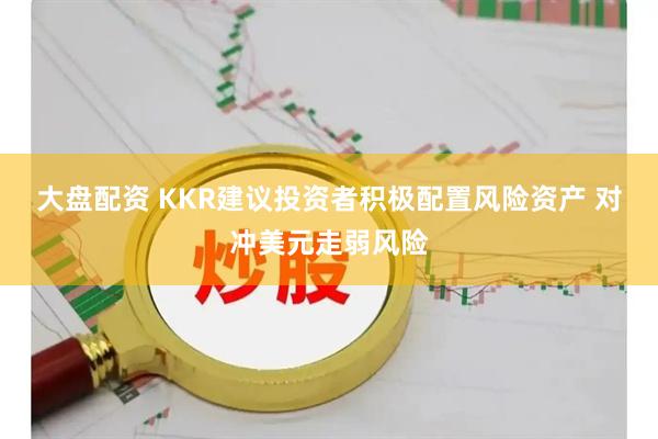 大盘配资 KKR建议投资者积极配置风险资产 对冲美元走弱风险