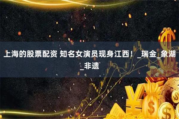 上海的股票配资 知名女演员现身江西！_瑞金_象湖_非遗