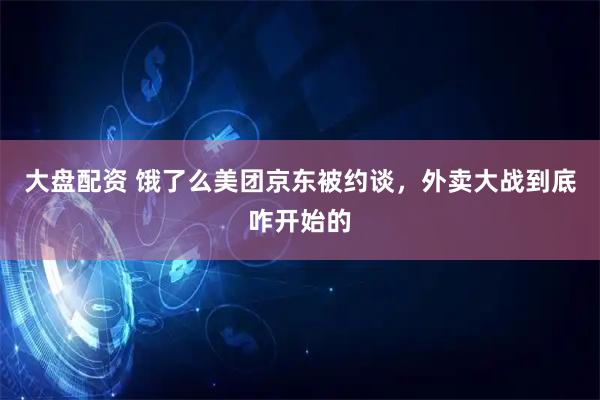 大盘配资 饿了么美团京东被约谈，外卖大战到底咋开始的