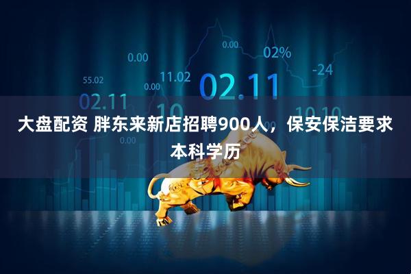 大盘配资 胖东来新店招聘900人，保安保洁要求本科学历