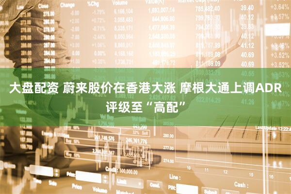大盘配资 蔚来股价在香港大涨 摩根大通上调ADR评级至“高配”