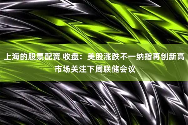 上海的股票配资 收盘：美股涨跌不一纳指再创新高 市场关注下周联储会议