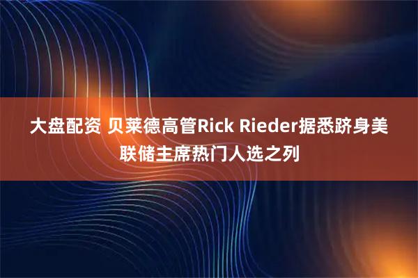 大盘配资 贝莱德高管Rick Rieder据悉跻身美联储主席热门人选之列