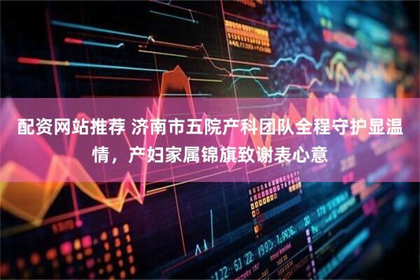 配资网站推荐 济南市五院产科团队全程守护显温情，产妇家属锦旗致谢表心意