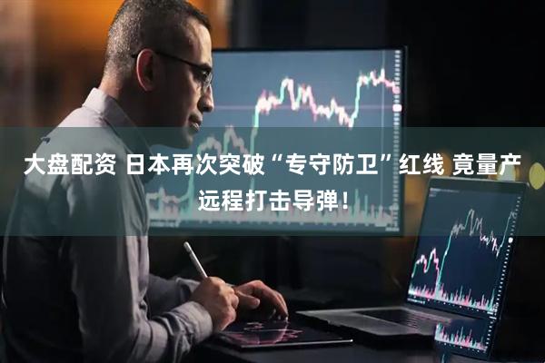 大盘配资 日本再次突破“专守防卫”红线 竟量产远程打击导弹！