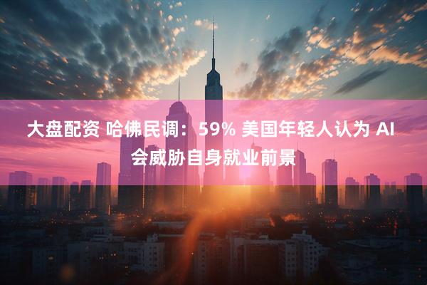 大盘配资 哈佛民调:59% 美国年轻人认为 AI 会威胁自身就业前景