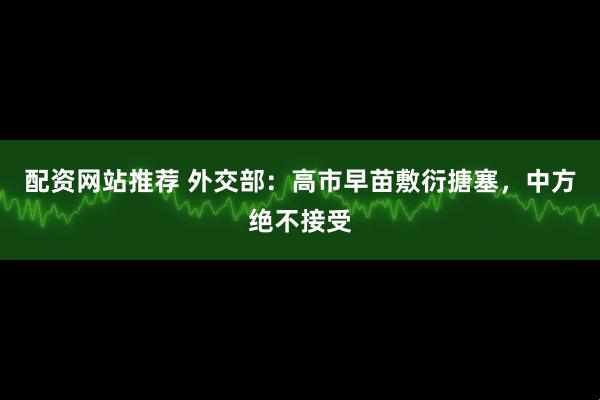 配资网站推荐 外交部:高市早苗敷衍搪塞,中方绝不接受
