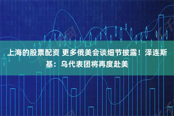 上海的股票配资 更多俄美会谈细节披露！泽连斯基：乌代表团将再度赴美
