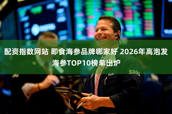 配资指数网站 即食海参品牌哪家好 2026年高泡发海参TOP10榜单出炉