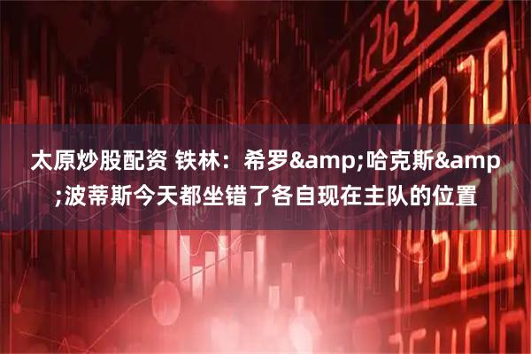 太原炒股配资 铁林：希罗&哈克斯&波蒂斯今天都坐错了各自现在主队的位置
