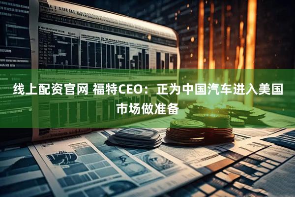 线上配资官网 福特CEO：正为中国汽车进入美国市场做准备