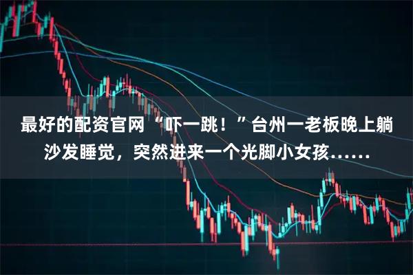 最好的配资官网 “吓一跳！”台州一老板晚上躺沙发睡觉，突然进来一个光脚小女孩……