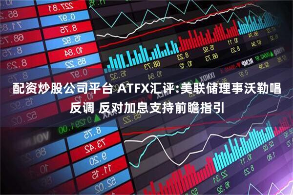 配资炒股公司平台 ATFX汇评:美联储理事沃勒唱反调 反对加息支持前瞻指引