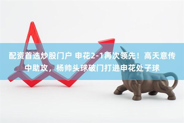 配资首选炒股门户 申花2-1再次领先！高天意传中助攻，杨帅头球破门打进申花处子球