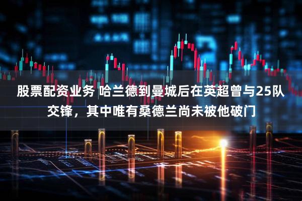 股票配资业务 哈兰德到曼城后在英超曾与25队交锋，其中唯有桑德兰尚未被他破门