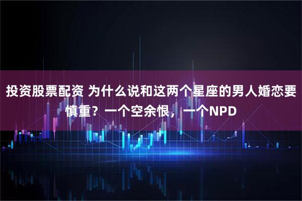 投资股票配资 为什么说和这两个星座的男人婚恋要慎重？一个空余恨，一个NPD