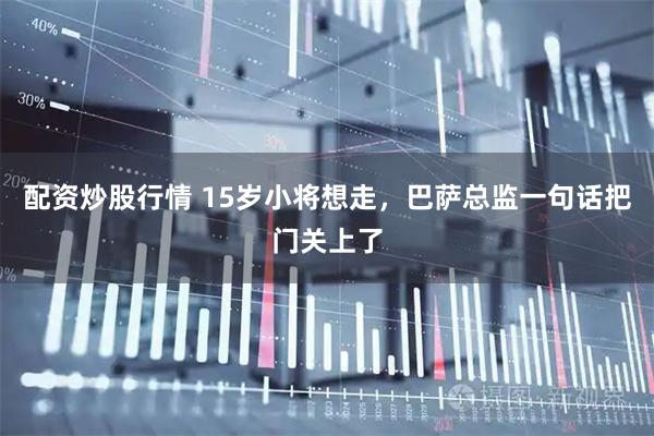 配资炒股行情 15岁小将想走，巴萨总监一句话把门关上了